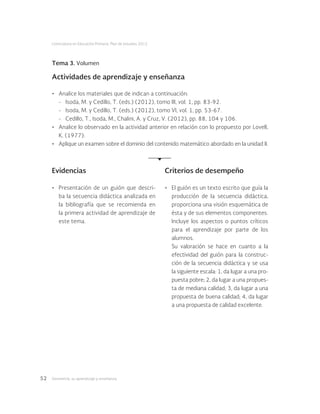 Geometría: su aprendizaje y enseñanza52
Licenciatura en Educación Primaria. Plan de estudios 2012
Tema 3. Volumen
Actividades de aprendizaje y enseñanza
•	 Analice los materiales que de indican a continuación:
-	 Isoda, M. y Cedillo, T. (eds.) (2012), tomo III, vol. 1, pp. 83-92.
-	 Isoda, M. y Cedillo, T. (eds.) (2012), tomo VI, vol. 1, pp. 53-67.
-	 Cedillo, T., Isoda, M., Chalini, A. y Cruz, V. (2012), pp. 88, 104 y 106.
•	 Analice lo observado en la actividad anterior en relación con lo propuesto por Lovell,
K. (1977).
•	 Aplique un examen sobre el dominio del contenido matemático abordado en la unidad II.
Evidencias Criterios de desempeño
•	 Presentación de un guión que descri-
ba la secuencia didáctica analizada en
la bibliografía que se recomienda en
la primera actividad de aprendizaje de
este tema.
•	 El guión es un texto escrito que guía la
producción de la secuencia didáctica,
proporciona una visión esquemática de
ésta y de sus elementos componentes.
Incluye los aspectos o puntos críticos
para el aprendizaje por parte de los
alumnos.
Su valoración se hace en cuanto a la
efectividad del guión para la construc-
ción de la secuencia didáctica y se usa
la siguiente escala: 1, da lugar a una pro-
puesta pobre; 2, da lugar a una propues-
ta de mediana calidad; 3, da lugar a una
propuesta de buena calidad; 4, da lugar
a una propuesta de calidad excelente.
 