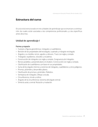 Geometría: su aprendizaje y enseñanza 7
Licenciatura en Educación Primaria. Plan de estudios 2012
Estructura del curso
El curso está estructurado en tres unidades de aprendizaje que se enuncian a continua-
ción, las cuales están asociadas a las competencias profesionales y a las específicas
antes descritas.
Unidad de aprendizaje I
Forma y espacio
•	 Cuerpos y figuras geométricas: triángulos y cuadriláteros.
•	 Revisión de las propiedades del rectángulo, cuadrado y triángulo rectángulo.
•	 Ángulos y su medida: rectos, agudos y obtusos. Trazo con regla y compás.
•	 Triángulos: equiláteros, isósceles y escalenos.
•	 Construcción de triángulos con regla y compás. Congruencia de triángulos.
•	 Rectas paralelas y perpendiculares en el plano. Construcción con regla y compás.
•	 Clasificación de cuadriláteros con base en sus propiedades.
•	 Suma de los ángulos internos y externos de triángulos, cuadriláteros y otros polígonos.
•	 Prismas, pirámides y desarrollos planos.
•	 Clasificación de prismas y pirámides. Poliedros.
•	 Semejanza de triángulos. Dibujo a escala.
•	 Circunferencia, círculo y esfera.
•	 Ángulos de la circunferencia: teorema del ángulo central.
•	 Simetría axial y central. Rotación y traslación.
 