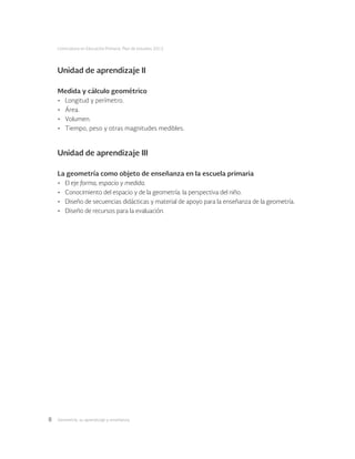 Geometría: su aprendizaje y enseñanza8
Licenciatura en Educación Primaria. Plan de estudios 2012
Unidad de aprendizaje II
Medida y cálculo geométrico
•	 Longitud y perímetro.
•	 Área.
•	 Volumen.
•	 Tiempo, peso y otras magnitudes medibles.
Unidad de aprendizaje III
La geometría como objeto de enseñanza en la escuela primaria
•	 El eje forma, espacio y medida.
•	 Conocimiento del espacio y de la geometría: la perspectiva del niño.
•	 Diseño de secuencias didácticas y material de apoyo para la enseñanza de la geometría.
•	 Diseño de recursos para la evaluación.
 
