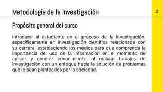 2
Metodología de la Investigación
Introducir al estudiante en el proceso de la investigación,
específicamente en investigación científica relacionada con
su carrera, estableciendo los medios para que comprenda la
importancia del uso de la información en el momento de
aplicar y generar conocimiento, al realizar trabajos de
investigación con un enfoque hacia la solución de problemas
que le sean planteados por la sociedad.
Propósito general del curso