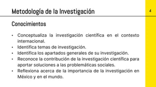 4
Metodología de la Investigación
• Conceptualiza la investigación científica en el contexto
internacional.
• Identifica temas de investigación.
• Identifica los apartados generales de su investigación.
• Reconoce la contribución de la investigación científica para
aportar soluciones a las problemáticas sociales.
• Reflexiona acerca de la importancia de la investigación en
México y en el mundo.
Conocimientos