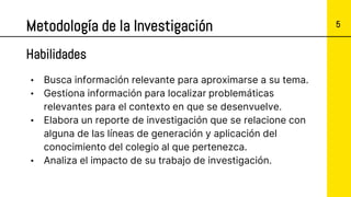 5
Metodología de la Investigación
• Busca información relevante para aproximarse a su tema.
• Gestiona información para localizar problemáticas
relevantes para el contexto en que se desenvuelve.
• Elabora un reporte de investigación que se relacione con
alguna de las líneas de generación y aplicación del
conocimiento del colegio al que pertenezca.
• Analiza el impacto de su trabajo de investigación.
Habilidades
