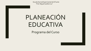 PLANEACIÓN
EDUCATIVA
Programa del Curso
Escuela Normal Experimental de El Fuerte
“Prof. Miguel Castillo Cruz”
 