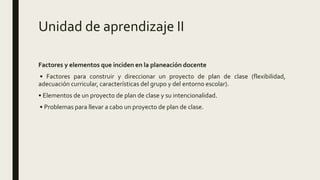 Unidad de aprendizaje II
Factores y elementos que inciden en la planeación docente
• Factores para construir y direccionar un proyecto de plan de clase (flexibilidad,
adecuación curricular, características del grupo y del entorno escolar).
• Elementos de un proyecto de plan de clase y su intencionalidad.
• Problemas para llevar a cabo un proyecto de plan de clase.
 