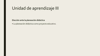 Unidad de aprendizaje III
Elección ante la planeación didáctica
• La planeación didáctica como proyecto educativo.
 
