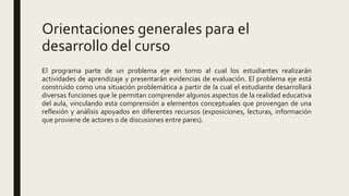 Orientaciones generales para el
desarrollo del curso
El programa parte de un problema eje en torno al cual los estudiantes realizarán
actividades de aprendizaje y presentarán evidencias de evaluación. El problema eje está
construido como una situación problemática a partir de la cual el estudiante desarrollará
diversas funciones que le permitan comprender algunos aspectos de la realidad educativa
del aula, vinculando esta comprensión a elementos conceptuales que provengan de una
reflexión y análisis apoyados en diferentes recursos (exposiciones, lecturas, información
que proviene de actores o de discusiones entre pares).
 