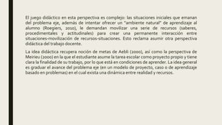 El juego didáctico en esta perspectiva es complejo: las situaciones iniciales que emanan
del problema eje, además de intentar ofrecer un “ambiente natural” de aprendizaje al
alumno (Roegiers, 2010), le demandan movilizar una serie de recursos (saberes,
procedimentales y actitudinales) para crear una permanente interacción entre
situaciones-movilización de recursos-situaciones. Esto reclama asumir otra perspectiva
didáctica del trabajo docente.
La idea didáctica recupera noción de metas de Aebli (2000), así como la perspectiva de
Meirieu (2000) en la que el estudiante asume la tarea escolar como proyecto propio y tiene
clara la finalidad de su trabajo, por lo que está en condiciones de aprender. La idea general
es graduar el avance del problema eje (en un modelo de proyecto, caso o de aprendizaje
basado en problemas) en el cual exista una dinámica entre realidad y recursos.
 
