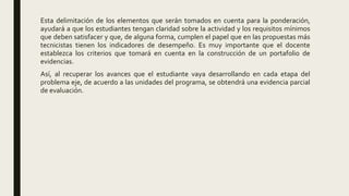 Esta delimitación de los elementos que serán tomados en cuenta para la ponderación,
ayudará a que los estudiantes tengan claridad sobre la actividad y los requisitos mínimos
que deben satisfacer y que, de alguna forma, cumplen el papel que en las propuestas más
tecnicistas tienen los indicadores de desempeño. Es muy importante que el docente
establezca los criterios que tomará en cuenta en la construcción de un portafolio de
evidencias.
Así, al recuperar los avances que el estudiante vaya desarrollando en cada etapa del
problema eje, de acuerdo a las unidades del programa, se obtendrá una evidencia parcial
de evaluación.
 