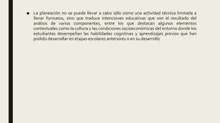 ■ La planeación no se puede llevar a cabo sólo como una actividad técnica limitada a
llenar formatos, sino que traduce intenciones educativas que son el resultado del
análisis de varios componentes, entre los que destacan algunos elementos
contextuales como la cultura y las condiciones socioeconómicas del entorno donde los
estudiantes desempeñan las habilidades cognitivas y aprendizajes previos que han
podido desarrollar en etapas escolares anteriores o en su desarrollo
 