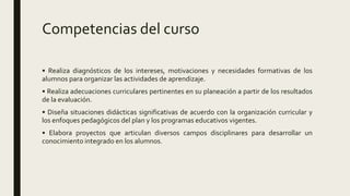 Competencias del curso
• Realiza diagnósticos de los intereses, motivaciones y necesidades formativas de los
alumnos para organizar las actividades de aprendizaje.
• Realiza adecuaciones curriculares pertinentes en su planeación a partir de los resultados
de la evaluación.
• Diseña situaciones didácticas significativas de acuerdo con la organización curricular y
los enfoques pedagógicos del plan y los programas educativos vigentes.
• Elabora proyectos que articulan diversos campos disciplinares para desarrollar un
conocimiento integrado en los alumnos.
 