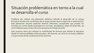 Situación problemática en torno a la cual
se desarrolla el curso
Problema eje: realizar una planeación didáctica referida al desarrollo de un campo
formativo acorde a las condiciones de un grupo escolar (que es objeto de su observación).
Esta planeación requiere explicitar diversos referentes conceptuales que pueden ser
tomados en cuenta desde la perspectiva curricular, disciplinaria, etapa de desarrollo, así
como didáctica para construirlo como proyecto de trabajo docente.
Este proyecto tiene que integrar la multiplicidad de factores que afectan lo educativo
desde las intencionalidades institucionales y del docente, así como lo curricular, didáctico
y lo que emana de las condiciones de los alumnos
 