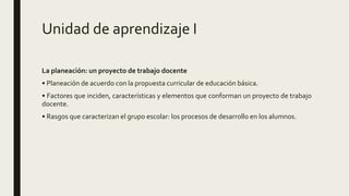 Unidad de aprendizaje I
La planeación: un proyecto de trabajo docente
• Planeación de acuerdo con la propuesta curricular de educación básica.
• Factores que inciden, características y elementos que conforman un proyecto de trabajo
docente.
• Rasgos que caracterizan el grupo escolar: los procesos de desarrollo en los alumnos.
 