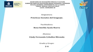 SECRETARÍA DE EDUCACIÓN PÚBLICA Y CULTURA
SUBSECRETARÍA DE EDUCACIÓN MEDIA SUPERIOR Y SUPERIOR
ESCUELA NORMAL EXPERIMENTAL DE EL FUERTE
“PROFR. MIGUEL CASTILLO CRUZ”
CLAVE: 25DNL0001-M
Asignatura:
Prácticas Sociales del lenguaje.
Facilitadora:
Rosa Imelda Ayala Ibarra
Alumna:
Cindy Fernanda Ceballos Miranda
Grado y Grupo:
2-A
 