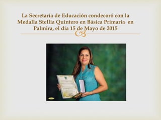 
La Secretaría de Educación condecoró con la
Medalla Stellia Quintero en Básica Primaria en
Palmira, el día 15 de Mayo de 2015
 