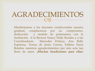 
AGRADECIMIENTOS
Manifestamos a los docentes condecorados nuestra
gratitud, complacencia por su: compromiso,
dedicación y sentido de pertenencia con la
Institución. A la Rectora Nancy Nelly Rosales y a las
Coordinadoras Mercedes Perlaza, Ana Belly
Espinosa, Teresa de Jesús Correa, Edilma Parra
Bolaños nuestros agradecimientos por este acto tan
lleno de amor. ¡Muchas bendiciones para ellas!
 