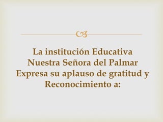 
La institución Educativa
Nuestra Señora del Palmar
Expresa su aplauso de gratitud y
Reconocimiento a:
 