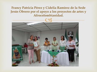 
Francy Patricia Pérez y Cidelia Ramírez de la Sede
Jesús Obrero por el apoyo a los proyectos de artes y
Afrocolombianidad.
 