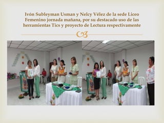 
Ivón Subleyman Usman y Nelcy Vélez de la sede Liceo
Femenino jornada mañana, por su destacado uso de las
herramientas Tics y proyecto de Lectura respectivamente
 