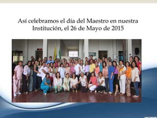 
Así celebramos el día del Maestro en nuestra
Institución, el 26 de Mayo de 2015
 