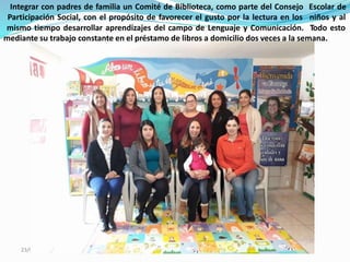 05/2018
Integrar con padres de familia un Comité de Biblioteca, como parte del Consejo
Participación Social, con el propósito de favorecer el gusto por la lectura en los
mismo tiempo desarrollar aprendizajes del campo de Lenguaje y Comunicación.
Escolar de
niños y al
Todo esto
mediante su trabajo constante en el préstamo de libros a domicilio dos veces a la semana.
23/
 