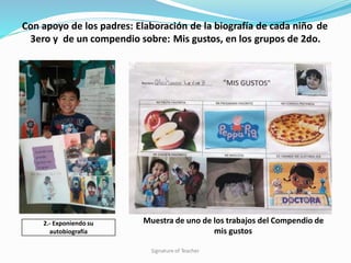 Con apoyo de los padres: Elaboración de la biografía de cada niño de
3ero y de un compendio sobre: Mis gustos, en los grupos de 2do.
Muestra de uno de los trabajos del Compendio de
mis gustos
Signature of Teacher
2.- Exponiendo su
autobiografía
 