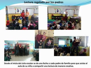 Lectura regalada por los padres
Desde el inicio del ciclo escolar se da una fecha a cada padre de familia para que asista al
aula de su niño a compartir una lectura de manera creativa.
 