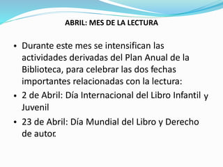 ABRIL: MES DE LA LECTURA
Durante este mes se intensifican las
actividades derivadas del Plan Anual de la
Biblioteca, para celebrar las dos fechas
importantes relacionadas con la lectura:
2 de Abril: Día Internacional del Libro Infantil
Juvenil
23 de Abril: Día Mundial del Libro y Derecho
de autor.
•
• y
•
 