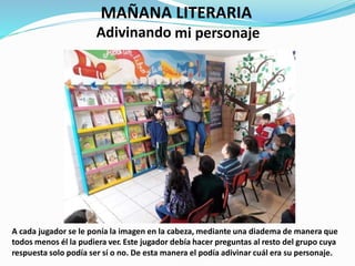 MAÑANA
Adivinando
LITERARIA
mi personaje
A cada jugador se le ponía la imagen en la cabeza, mediante una diadema de manera que
todos menos él la pudiera ver. Este jugador debía hacer preguntas al resto del grupo cuya
respuesta solo podía ser sí o no. De esta manera el podía adivinar cuál era su personaje.
 
