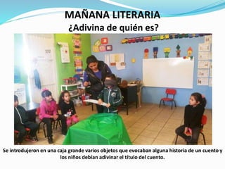 MAÑANA LITERARIA
¿Adivina de quién es?
Se introdujeron en una caja grande varios objetos que evocaban alguna historia de un cuento y
los niños debían adivinar el título del cuento.
 