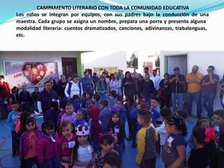CAMPAMENTO LITERARIO CON TODA LA COMUNIDAD EDUCATIVA
Los niños se integran por equipos, con sus padres bajo la conducción de una
maestra. Cada grupo se asigna un nombre, prepara una porra y presenta alguna
modalidad literaria: cuentos dramatizados, canciones, adivinanzas, trabalenguas,
etc.
 