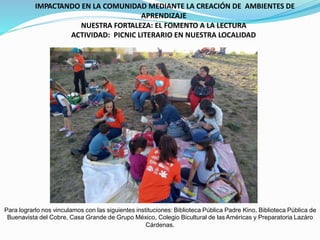 IMPACTANDO EN LA COMUNIDAD MEDIANTE LA CREACIÓN DE AMBIENTES DE
APRENDIZAJE
NUESTRA FORTALEZA: EL FOMENTO A LA LECTURA
ACTIVIDAD: PICNIC LITERARIO EN NUESTRA LOCALIDAD
Para lograrlo nos vinculamos con las siguientes instituciones: Biblioteca Pública Padre Kino, Biblioteca Pública de
Buenavista del Cobre, Casa Grande de Grupo México, Colegio Bicultural de lasAméricas y Preparatoria Lazáro
Cárdenas.
 
