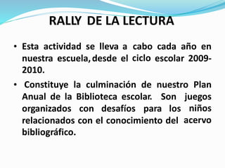 RALLY DE LA LECTURA
• Esta actividad se lleva a cabo
ciclo
cada año en
nuestra
2010.
escuela,desde el escolar 2009-
• Constituye la culminación de nuestro Plan
Anual de la Biblioteca escolar. Son juegos
niños
acervo
organizados con desafíos para los
relacionados con el conocimiento del
bibliográfico.
 