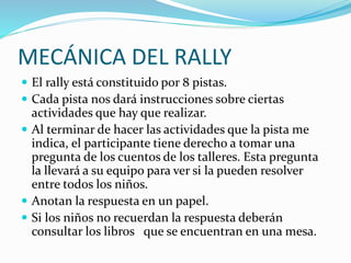 MECÁNICA DEL RALLY
 El rally está constituido por 8 pistas.
 Cada pista nos dará instrucciones sobre ciertas
actividades que hay que realizar.
 Al terminar de hacer las actividades que la pista me
indica, el participante tiene derecho a tomar una
pregunta de los cuentos de los talleres. Esta pregunta
la llevará a su equipo para ver si la pueden resolver
entre todos los niños.
 Anotan la respuesta en un papel.
 Si los niños no recuerdan la respuesta deberán
consultar los libros que se encuentran en una mesa.
 