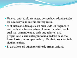  Una vez anotada la respuesta corren hacia donde están
los jurados y le muestran su respuesta.
 Si el juez considera que está bien le da un fragmento
escrito de una frase alusiva al fomento a la lectura, la
cual irán armando pues cada que acierten una
pregunta se les irá entregando una pedazo de dicha
frase, hasta que completen las 7. También solicitarán la
siguiente pista.
 El ganador será quien termine de armar la frase.
 
