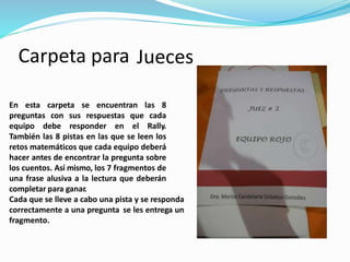 Carpeta para Jueces
En esta carpeta se encuentran las 8
preguntas con sus respuestas que cada
equipo debe responder en el Rally.
También las 8 pistas en las que se leen los
retos matemáticos que cada equipo deberá
hacer antes de encontrar la pregunta sobre
los cuentos. Así mismo, los 7 fragmentos de
una frase alusiva a la lectura que deberán
completar para ganar.
Cada que se lleve a cabo una pista y se responda
correctamente a una pregunta se les entrega un
fragmento.
 