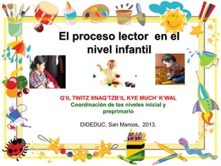El proceso lector en el
nivel infantil
Q’IL TWITZ XNAQ’TZB’IL KYE MUCH’ K’WAL
Coordinación de los niveles inicial y
preprimario
DIDEDUC, San Marcos, 2013.
 