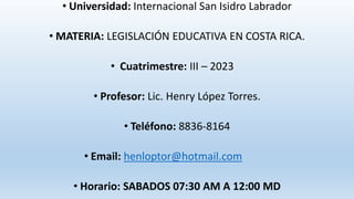 • Universidad: Internacional San Isidro Labrador
• MATERIA: LEGISLACIÓN EDUCATIVA EN COSTA RICA.
• Cuatrimestre: III – 2023
• Profesor: Lic. Henry López Torres.
• Teléfono: 8836-8164
• Email: henloptor@hotmail.com
• Horario: SABADOS 07:30 AM A 12:00 MD
 