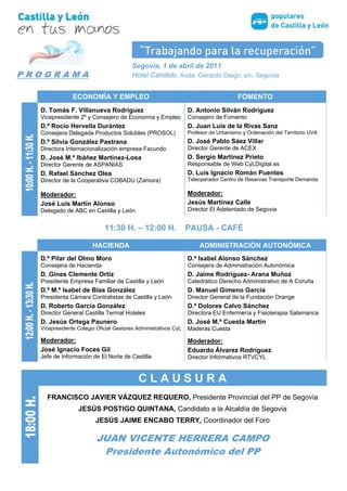 Segovia, 1 de abril de 2011
PROGRAMA                                Hotel Cándido. Avda. Gerardo Diego, s/n. Segovia


               ECONOMÍA Y EMPLEO                                                    FOMENTO
  D. Tomás F. Villanueva Rodríguez                              D. Antonio Silván Rodríguez
  Vicepresidente 2º y Consejero de Economía y Empleo            Consejero de Fomento
  D.ª Rocío Hervella Durántez                                   D. Juan Luis de la Rivas Sanz
  Consejera Delegada Productos Solubles (PROSOL)                Profesor de Urbanismo y Ordenación del Territorio UVA
  D.ª Silvia González Pastrana                                  D. José Pablo Sáez Villar
  Directora Internacionalización empresa Facundo                Director Gerente de ACEX
  D. José M.ª Ibáñez Martínez-Losa                              D. Sergio Martínez Prieto
  Director Gerente de ASPANIAS                                  Responsable de Web CyLDigital.es
  D. Rafael Sánchez Olea                                        D. Luis Ignacio Román Puentes
  Director de la Cooperativa COBADU (Zamora)                    Teleoperador Centro de Reservas Transporte Demanda

  Moderador:                                                    Moderador:
  José Luis Martín Alonso                                       Jesús Martínez Calle
  Delegado de ABC en Castilla y León                            Director El Adelantado de Segovia


                            11:30 H. – 12:00 H.                 PAUSA - CAFÉ

                       HACIENDA                                     ADMINISTRACIÓN AUTONÓMICA
  D.ª Pilar del Olmo Moro                                       D.ª Isabel Alonso Sánchez
  Consejera de Hacienda                                         Consejera de Administración Autonómica
  D. Gines Clemente Ortiz                                       D. Jaime Rodríguez- Arana Muñoz
  Presidente Empresa Familiar de Castilla y León                Catedrático Derecho Administrativo de A Coruña
  D.ª M.ª Isabel de Blas González                               D. Manuel Gimeno García
  Presidenta Cámara Contratistas de Castilla y León             Director General de la Fundación Orange
  D. Roberto García González                                    D. Pedro Tomás Nevado-Batalla Moreno
  Director General Castilla Termal Hoteles                      Profesor Derecho Administrativo USAL
  D. Jesús Ortega Paunero                                       D. José M.ª Cuesta Martín
  Vicepresidente Colegio Oficial Gestores Administrativos CyL   Maderas Cuesta

  Moderador:                                                    Moderador:
  José Ignacio Foces Gil                                        Eduardo Álvarez Rodríguez
  Jefe de Información de El Norte de Castilla                   Director Informativos RTVCYL


                                           CLAUSURA
    FRANCISCO JAVIER VÁZQUEZ REQUERO, Presidente Provincial del PP de Segovia
                 JESÚS POSTIGO QUINTANA, Candidato a la Alcaldía de Segovia
                        JESÚS JAIME ENCABO TERRY, Coordinador del Foro

                         JUAN VICENTE HERRERA CAMPO
                          Presidente Autonómico del PP
 