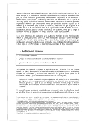 11
Nuestro concepto de ciudadanía está dentro del marco de las competencias ciudadanas. Por tal
razón, trabajar en el desarrollo de competencias ciudadanas es fortalecer la democracia en el
país, es formar ciudadanas y ciudadanos comprometidos, respetuosos de las diferencias y
defensores del bien común18. Ciudadanos y ciudadanas con pensamiento crítico, capaces de
analizar y aportar en procesos colectivos, considerando la situación de los otros/as; personas
seguras de sí mismas y que confían en las demás, que prefieren el acuerdo y el pacto a la no
violencia y la intimidación para resolver los conflictos, conscientes de que su papel en la
sociedad no es el de espectadores, sino el de sujetos con derechos humanos sexuales y
reproductivos, capaces de crear vínculos constructivos con los demás, en los que se tengan en
cuenta los intereses de las partes y se busque beneficiar a todos los involucrados.
En el caso colombiano, las ciudadanas y los ciudadanos formados de esta manera pueden
utilizar la Constitución política como guía hacia la sociedad deseada y como medio para
realizarla. Pueden así, como sujetos políticos competentes, ejercer una ciudadanía que
conduzca a la ampliación de la democracia participativa como medio para la realización plena del
Estado social de derecho y el logro de la paz, consecuencia lógica de dicha realización.
• Quinto principio: Sexualidad
José Antonio Marina llama “sexualidad al universo simbólico construido sobre una realidad
biológica: el sexo”19. Existen entonces diversos conceptos de sexualidad, derivados de diferentes
modelos de pensamiento y construcciones teóricas20. En general, todos parten de la
característica biológica, pero se manifiestan en un abanico en el que algunos:
atribuyen a la sexualidad un carácter de imperativo biológico que, ante la estructura social y educativa, lucha
por expresarse; [mientras que para otros], la sexualidad es vista básicamente como la resultante de la
interacción grupal que, a partir de una base biológica relativamente invariante, origina la diversidad
característica de ideas, sentimientos, actitudes, regulación social e institucional de lo que el grupo entiende por
sexualidad21.
Se puede afirmar por tanto que la sexualidad es una construcción social simbólica, hecha a partir
de la realidad de las personas: seres sexuados en una sociedad determinada. Como tal es una
18 “Lo que las naciones hacen, eso hace el particular, y en tanto lo hace el particular, lo hace también la nación. Sólo el cambio en la actitud del individuo inicia el
cambio en la psicología de la nación. Los grandes problemas de la humanidad nunca se resolvieron por leyes generales, sino siempre únicamente por la actitud del
individuo”. Jung, Karl Gustav. 2003 (1938). Lo inconsciente. Editorial Losada. Buenos Aires. 12ª edición.
19 Véase, Marina, José Antonio. 2002. El rompecabezas de la sexualidad. Anagrama. Barcelona: 31.
20 Compárese con esta definición: “La sexualidad es una parte integral de la personalidad de cada ser humano. Su total desarrollo depende de la satisfacción de
necesidades básicas humanas como el deseo de contacto, intimidad, expresión emocional, placer, ternura y amor. La sexualidad es construida a través de la
interacción entre el individuo y las estructuras sociales. El total desarrollo de la sexualidad es esencial para el bienestar individual, interpersonal y social. Los derechos
sexuales son derechos humanos universales, basados en la inherente dignidad, libertad e igualdad de todos los seres humanos. Así como la salud es un derecho
humano básico, así lo debe ser la salud sexual”. Asociación Mundial para la Sexualidad. Congreso mundial, Hong Kong, agosto de 1999. O con esta: “Consideramos
la sexualidad como la vivencia subjetiva, dentro de un contexto sociocultural concreto, del cuerpo sexuado. Es parte integral del desarrollo. Se articula a través del
potencial reproductivo de los seres humanos, de las relaciones afectivas y la capacidad erótica, enmarcada siempre dentro de las relaciones de género”. Organización
Panamericana de la Salud. 1998. ¡Hablemos de salud sexual! Manual para profesores de atención primaria de la salud. Información, herramientas educativas y
recursos. OPS. México: 11.
21 Rubio, Eusebio. 1994. Antología de la sexualidad humana. Conapo. México. Tomo 1: 21.
• ¿Es lo mismo sexo y sexualidad?
• ¿Por qué los asuntos relacionados con la sexualidad son tan difíciles de abordar?
• ¿Necesitamos basarnos en un marco conceptual sobre sexualidad?
 