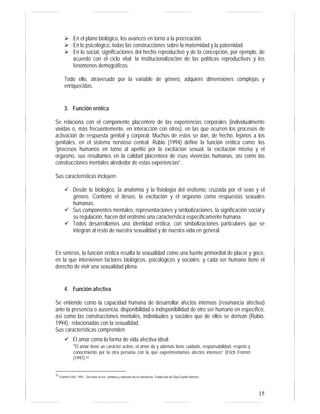 15
En el plano biológico, los avances en torno a la procreación.
En lo psicológico, todas las construcciones sobre la maternidad y la paternidad.
En lo social, significaciones del hecho reproductivo y de la concepción, por ejemplo, de
acuerdo con el ciclo vital; la institucionalización de las políticas reproductivas y los
fenómenos demográficos.
Todo ello, atravesado por la variable de género, adquiere dimensiones complejas y
enriquecidas.
3. Función erótica
Se relaciona con el componente placentero de las experiencias corporales (individualmente
vividas o, más frecuentemente, en interacción con otros), en las que ocurren los procesos de
activación de respuesta genital y corporal. Muchos de estos se dan, de hecho, lejanos a los
genitales, en el sistema nervioso central. Rubio (1994) define la función erótica como: los
“procesos humanos en torno al apetito por la excitación sexual, la excitación misma y el
orgasmo, sus resultantes en la calidad placentera de esas vivencias humanas, así como las
construcciones mentales alrededor de estas experiencias”.
Sus características incluyen:
Desde lo biológico, la anatomía y la fisiología del erotismo, cruzada por el sexo y el
género. Contiene el deseo, la excitación y el orgasmo como respuestas sexuales
humanas.
Sus componentes mentales, representaciones y simbolizaciones, la significación social y
su regulación, hacen del erotismo una característica específicamente humana.
Todos desarrollamos una identidad erótica, con simbolizaciones particulares que se
integran al resto de nuestra sexualidad y de nuestra vida en general.
En síntesis, la función erótica resalta la sexualidad como una fuente primordial de placer y goce,
en la que intervienen factores biológicos, psicológicos y sociales; y cada ser humano tiene el
derecho de vivir una sexualidad plena.
4. Función afectiva
Se entiende como la capacidad humana de desarrollar afectos intensos (resonancia afectiva)
ante la presencia o ausencia, disponibilidad o indisponibilidad de otro ser humano en específico,
así como las construcciones mentales, individuales y sociales que de ellos se derivan (Rubio,
1994), relacionadas con la sexualidad.
Sus características comprenden:
El amor como la forma de vida afectiva ideal.
“El amor tiene un carácter activo, el amor da y además tiene cuidado, responsabilidad, respeto y
conocimiento por la otra persona con la que experimentamos afectos intensos” (Erich Fromm
(1991).32
32
Fromm Erich, 1991. Del tener al ser: caminos y extravíos de la conciencia. Traducción de Eloy Fuente Herrero.
 