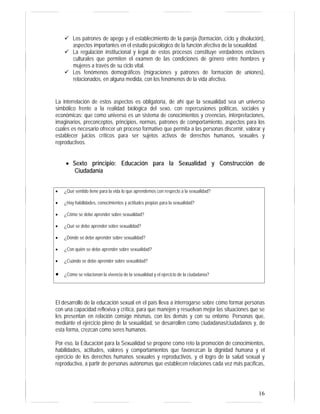 16
Los patrones de apego y el establecimiento de la pareja (formación, ciclo y disolución),
aspectos importantes en el estudio psicológico de la función afectiva de la sexualidad.
La regulación institucional y legal de estos procesos constituye verdaderos enclaves
culturales que permiten el examen de las condiciones de género entre hombres y
mujeres a través de su ciclo vital.
Los fenómenos demográficos (migraciones y patrones de formación de uniones),
relacionados, en alguna medida, con los fenómenos de la vida afectiva.
La interrelación de estos aspectos es obligatoria, de ahí que la sexualidad sea un universo
simbólico frente a la realidad biológica del sexo, con repercusiones políticas, sociales y
económicas; que como universo es un sistema de conocimientos y creencias, interpretaciones,
imaginarios, preconceptos, principios, normas, patrones de comportamiento, aspectos para los
cuales es necesario ofrecer un proceso formativo que permita a las personas discernir, valorar y
establecer juicios críticos para ser sujetos activos de derechos humanos, sexuales y
reproductivos.
• Sexto principio: Educación para la Sexualidad y Construcción de
Ciudadanía
• ¿Qué sentido tiene para la vida lo que aprendemos con respecto a la sexualidad?
• ¿Hay habilidades, conocimientos y actitudes propias para la sexualidad?
• ¿Cómo se debe aprender sobre sexualidad?
• ¿Qué se debe aprender sobre sexualidad?
• ¿Dónde se debe aprender sobre sexualidad?
• ¿Con quién se debe aprender sobre sexualidad?
• ¿Cuándo se debe aprender sobre sexualidad?
• ¿Cómo se relacionan la vivencia de la sexualidad y el ejercicio de la ciudadanía?
El desarrollo de la educación sexual en el país lleva a interrogarse sobre cómo formar personas
con una capacidad reflexiva y crítica, para que manejen y resuelvan mejor las situaciones que se
les presentan en relación consigo mismas, con los demás y con su entorno. Personas que,
mediante el ejercicio pleno de la sexualidad, se desarrollen como ciudadanas/ciudadanos y, de
esta forma, crezcan como seres humanos.
Por eso, la Educación para la Sexualidad se propone como reto la promoción de conocimientos,
habilidades, actitudes, valores y comportamientos que favorezcan la dignidad humana y el
ejercicio de los derechos humanos sexuales y reproductivos, y el logro de la salud sexual y
reproductiva, a partir de personas autónomas que establecen relaciones cada vez más pacíficas,
 