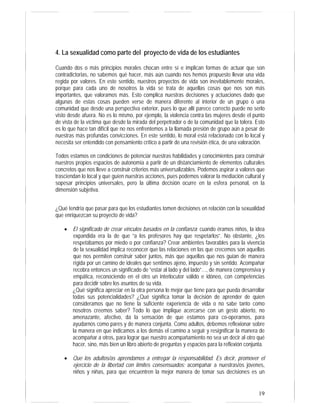 19
4. La sexualidad como parte del proyecto de vida de los estudiantes
Cuando dos o más principios morales chocan entre sí e implican formas de actuar que son
contradictorias, no sabemos qué hacer, más aún cuando nos hemos propuesto llevar una vida
regida por valores. En este sentido, nuestros proyectos de vida son inevitablemente morales,
porque para cada uno de nosotros la vida se trata de aquellas cosas que nos son más
importantes, que valoramos más. Esto complica nuestras decisiones y actuaciones dado que
algunas de estas cosas pueden verse de manera diferente al interior de un grupo o una
comunidad que desde una perspectiva exterior, pues lo que allí parece correcto puede no serlo
visto desde afuera. No es lo mismo, por ejemplo, la violencia contra las mujeres desde el punto
de vista de la víctima que desde la mirada del perpetrador o de la comunidad que la tolera. Esto
es lo que hace tan difícil que no nos enfrentemos a la llamada presión de grupo aún a pesar de
nuestras más profundas convicciones. En este sentido, lo moral está relacionado con lo local y
necesita ser entendido con pensamiento crítico a partir de una revisión ética, de una valoración.
Todos estamos en condiciones de potenciar nuestras habilidades y conocimientos para construir
nuestros propios espacios de autonomía a partir de un distanciamiento de elementos culturales
concretos que nos lleve a construir criterios más universalizables. Podemos aspirar a valores que
trasciendan lo local y que guíen nuestras acciones, pues podemos valorar la mediación cultural y
sopesar principios universales, pero la última decisión ocurre en la esfera personal, en la
dimensión subjetiva.
¿Qué tendría que pasar para que los estudiantes tomen decisiones en relación con la sexualidad
que enriquezcan su proyecto de vida?
• El significado de crear vínculos basados en la confianza: cuando éramos niños, la idea
expandida era la de que “a los profesores hay que respetarlos”. No obstante, ¿los
respetábamos por miedo o por confianza? Crear ambientes favorables para la vivencia
de la sexualidad implica reconocer que las relaciones en las que crecemos son aquellas
que nos permiten construir saber juntos, más que aquellas que nos guían de manera
rígida por un camino de ideales que sentimos ajeno, impuesto y sin sentido. Acompañar
recobra entonces un significado de “estar al lado y del lado”…, de manera comprensiva y
empática, reconociendo en el otro un interlocutor válido e idóneo, con competencias
para decidir sobre los asuntos de su vida.
¿Qué significa apreciar en la otra persona lo mejor que tiene para que pueda desarrollar
todas sus potencialidades? ¿Qué significa tomar la decisión de aprender de quien
consideramos que no tiene la suficiente experiencia de vida o no sabe tanto como
nosotros creemos saber? Todo lo que implique acercarse con un gesto abierto, no
amenazante, afectivo, da la sensación de que estamos para co-operarnos, para
ayudarnos como pares y de manera conjunta. Como adultos, debemos reflexionar sobre
la manera en que indicamos a los demás el camino a seguir y resignificar la manera de
acompañar a otros, para lograr que nuestro acompañamiento no sea un decir al otro qué
hacer, sino, más bien un libro abierto de preguntas y espacios para la reflexión conjunta.
• Que los adultos/as aprendamos a entregar la responsabilidad. Es decir, promover el
ejercicio de la libertad con límites consensuados: acompañar a nuestras/os jóvenes,
niños y niñas, para que encuentren la mejor manera de tomar sus decisiones es un
 