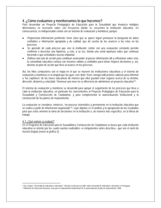 4. ¿Cómo evaluamos y monitoreamos lo que hacemos?
Para desarrollar un Proyecto Pedagógico de Educación para la Sexualidad que involucra múltiples
dimensiones es necesario saber con frecuencia dónde se encuentra la institución educativa. En
consecuencia, es indispensable contar con un sistema de evaluación y monitoreo, porque:
• Proporciona información pertinente: tener claro qué se quiere lograr promueve la búsqueda de datos
confiables e información apropiada y de calidad, que dé cuenta de los avances o los retos en los
procesos.
• Se aprende de cada proceso que vive la institución: contar con una evaluación constante permite
confirmar o desechar una hipótesis, y esto, a su vez, brinda una señal oportuna sobre qué continuar
haciendo o qué actividades nuevas implantar.
• Delinea una ruta de acción para continuar avanzando: al poseer información útil y reflexionar sobre esta,
la comunidad educativa contará con insumos válidos y confiables para tomar mejores decisiones y, así,
diseñar un plan de acción que lleve al avance en los procesos.
Así, los hilos conductores son el mapa en el que se mueven las instituciones educativas y el sistema de
evaluación y monitoreo es la brújula que las guía; este debe “traer consigo indicaciones valiosas para informar
a “los capitanes” de las naves educativas de manera que ellos puedan estar seguros acerca de su destino,
dirección, distancia y velocidad. Timonear una nave no se diferencia de administrar un proyecto educativo”9.
El sistema de evaluación y monitoreo se desarrolló para apoyar el seguimiento de los procesos que lleva a
cabo la institución educativa, en particular los concernientes al Proyecto Pedagógico de Educación para la
Sexualidad y Construcción de Ciudadanía, y para complementar la autoevaluación institucional y la
construcción de los planes de mejoramiento.
La evaluación se considera, entonces, “un proceso sistemático y permanente en la institución educativa que
se realiza a partir de información organizada”10, cuyo objetivo es el análisis y la apropiación de los resultados
para que estos orienten la toma de decisiones en la institución o, de manera más específica, en la Mesa de
trabajo.
4.1 ¿Qué vamos a evaluar?
En el Programa de Educación para la Sexualidad y Construcción de Ciudadanía se busca que cada institución
educativa se oriente por los cuatro sueños realizables –o componentes antes descritos–, que son el norte de
nuestra brújula (véase la gráfica 2).
                                                            
9 Hua, Haiyan. “Desarrollo de indicadores educativos”. Artículo escrito para un taller sobre desarrollo de indicadores educativos en Paraguay.
10 Ministerio de Educación Nacional. Guía para el mejoramiento institucional De la autoevaluación al plan de mejoramiento. 2008.
 