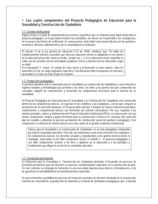 1. Los cuatro componentes del Proyecto Pedagógico de Educación para la
Sexualidad y Construcción de Ciudadanía
1.1. Gestión institucional
Implica incluir en el plan de mejoramiento las acciones específicas que se realizaran para lograr desarrollar el
proyecto pedagógico, en el que deben incluirse las actividades, las tareas, los responsables, los cronogramas,
los recursos y las formas de verificación. En consecuencia, debe haber una relación directa con las gestiones,
académica, directiva, administrativa y de la comunidad de la institución.
El artículo 14 de la ley general de educación (115 de 1994), establece que: “En todos los
establecimientos oficiales o privados que ofrezcan educación formal es obligatorio en los niveles
de la educación preescolar, básica y media, cumplir con: [...] e) La educación sexual, impartida en
cada caso de acuerdo con las necesidades psíquicas, físicas y afectivas de los educandos según
su edad”.
En el parágrafo 1º, aclara: “el estudio de estos temas y la formación en tales valores, salvo los
numerales a) y b), no exige asignatura específica. Esta formación debe incorporarse al currículo y
desarrollarse a través de todo el plan de estudios”.
1.2. Producción pedagógica
La posición pluralista ante la educación para la sexualidad y la construcción de ciudadanía es una invitación a
explorar modelos y metodologías que permitan a las niñas, los niños y los jóvenes del país comprender los
conceptos, adquirir los conocimientos y desarrollar las competencias necesarias para la vivencia de su
sexualidad.
El Proyecto Pedagógico de Educación para la Sexualidad y la Construcción de Ciudadanía está enmarcado
dentro de las competencias básicas, en especial en las científicas y las ciudadanas, con las que comparte la
perspectiva de los derechos humanos. El Proyecto debe articular e integrar de manera transversal principios,
conocimientos y competencias básicas con elementos del contexto sociocultural. Por eso, responde a los
mismos principios, valores y fundamentos del Proyecto Educativo Institucional (PEI) y es consecuente con sus
demás componentes. Inspira y aporta elementos para su construcción e incide en el currículo, hace parte del
plan de estudios y dinamiza el proceso permanente de construcción social del quehacer pedagógico. Este
componente se relaciona de manera directa con y hace parte de la gestión académica institucional.
1.3. Formación permanente
La Educación para la Sexualidad y Construcción de Ciudadanía demanda el desarrollo de procesos de
formación permanente para los docentes en ejercicio, considerándolos cogestores en la construcción de país.
En este contexto, la estrategia de formación es una necesidad imperiosa para líderes y formadoras/es, a fin
de garantizar la sostenibilidad de las transformaciones requeridas.
Se busca fomentar y posibilitar los procesos de formación constante de docentes alrededor de la construcción
colectiva de conocimiento, la producción de materiales y el diseño de actividades pedagógicas que, al abordar
Educar para la Sexualidad y la Construcción de Ciudadanía, es un reto pedagógico compartido
por toda la comunidad educativa. Para ello, las instituciones usan como referentes los estándares
de competencias básicas, los derechos sexuales y reproductivos y los aportes teóricos desde la
sexología, expresados en los hilos conductores (véase el módulo 2: El proyecto pedagógico y
sus hilos conductores), acordes a los fines y objetivos de la educación y a los principios y
fundamentos que dirigen la acción de la comunidad educativa.
 