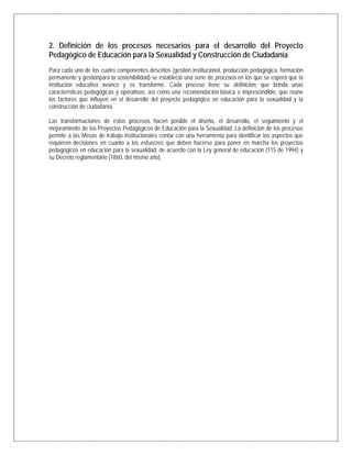2. Definición de los procesos necesarios para el desarrollo del Proyecto
Pedagógico de Educación para la Sexualidad y Construcción de Ciudadanía
Para cada uno de los cuatro componentes descritos (gestión institucional, producción pedagógica, formación
permanente y gestiónpara la sostenibilidad) se estableció una serie de procesos en los que se espera que la
institución educativa avance y se transforme. Cada proceso tiene su definición, que brinda unas
características pedagógicas y operativas, así como una recomendación básica e imprescindible, que reúne
los factores que influyen en el desarrollo del proyecto pedagógico en educación para la sexualidad y la
construcción de ciudadanía.
Las transformaciones de estos procesos hacen posible el diseño, el desarrollo, el seguimiento y el
mejoramiento de los Proyectos Pedagógicos de Educación para la Sexualidad. La definición de los procesos
permite a las Mesas de trabajo institucionales contar con una herramienta para identificar los aspectos que
requieren decisiones en cuanto a los esfuerzos que deben hacerse para poner en marcha los proyectos
pedagógicos en educación para la sexualidad, de acuerdo con la Ley general de educación (115 de 1994) y
su Decreto reglamentario (1860, del mismo año).
 