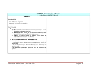 UNIDAD IV: Impresión y Uso de Escalas.
CRONOGRAMA DE ACTIVIDADES
SEMANA 15
CONTENIDOS:
-Uso de Escalas. Impresión.
Manejo de archivos en formato DXF.
ACTIVIDADES:

111 Presentación: Valorar los conocimientos previos que posee
el estudiante sobre el contenido.
111 Interacción: Por medio de una exposición interactiva por
parte del docente desarrollar el tema a estudiar.
111 Cierre: El docente realiza un análisis crítico sobre la
actividad realizada por los estudiantes.
 ACTIVIDADES DE ESTUDIO INDEPENDIENTE:
- El estudiante deberá aplicar conocimientos adquiridos acerca de
las escalas.
- El estudiante manejará diferentes formatos para el manejo de
archivos CAD.
- El estudiante desarrollará destrezas para la impresión de
planos.
Unidad de Planificación Curricular 2014 Página 16
 