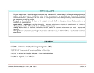 TRANSVERSALIDAD
Los ejes transversales constituyen temas recurrentes que emergen de la realidad social; se basan en planteamientos de
carácter social que deben ser considerados como medios que conducen a un aprendizaje que favorezca la formación
científica, humanística, y ético moral de cada uno de los participantes en el marco de los problemas y de los cambios sociales
que puedan suscitarse en su realidad.
Lenguaje y Comunicación: El plano es el lenguaje universal donde se incorporan normas fundamentales de la
comunicación gráfica y escrita.
Desarrollo del Pensamiento:Desarrolla habilidades y destrezas geométricas, se establecen procedimientos de eficiencia,
eficacia y efectividad en el desempeño de sus actividades de aprendizaje.
Valores: Aporta beneficios positivos al desarrollo nacional, además de contribuir directamente a la moral y ética de los
egresados.
Trabajo: Genera herramientas concretas para el desarrollo de las actividades en el ámbito laboral y resolución de problemas
en el entorno.
Unidad de Planificación Curricular 2014 Página 4
CONTENIDO
UNIDAD I: Fundamentos del Dibujo Asistido por Computadora (CAD).
UNIDAD D II: Uso y manejo de herramientas básicas en LibreCAD.
UNIDAD III: Manejo del comando Modificar y Uso de Capas y Bloques.
UNIDAD IV: Impresión y Uso de Escalas.
 