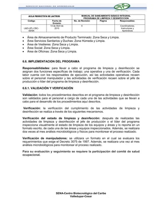 AULA PRODUCTIVA DE LACTEOS                  MANUAL DE SANEAMIENTO BÁSICO INTEGRAL
                                                     PROGRAMA DE LIMPIEZA Y DESINFECCION
       Código              Fecha de         No. de Revisión     Página            Responsables:
                           Emisión
                         13 de Abril de           0                               Coordinadores,
    L&D-UPL-CBC-             2010                                                  Instructores y
        SENA                                                                        Aprendices


     Área de Almacenamiento de Producto Terminado: Zona Seca y Limpia.
     Área Servicios Sanitarios y Duchas: Zona Húmeda y Limpia.
     Área de Vestieres: Zona Seca y Limpia.
     Área Social: Zona Seca y Limpia.
     Área de Oficinas: Zona Seca y Limpia.


6.6. IMPLEMENTACION DEL PROGRAMA

Responsabilidades: para llevar a cabo el programa de limpieza y desinfección se
asignan dos funciones específicas de trabajo; una operativa y una de verificación. Cada
labor cuenta con los responsables de ejecución, así las actividades operativas recaen
sobre el personal manipulador y las actividades de verificación recaen sobre el jefe de
producción o líder del programa de limpieza y desinfección.

6.6.1. VALIDACIÓN Y VERIFICACIÓN

Validación: todos los procedimientos descritos en el programa de limpieza y desinfección
son validados para el personal a cargo de cada una de las actividades que se llevan a
cabo para el desarrollo de los procedimientos aquí descritos.

Verificación: la verificación del cumplimiento de las actividades de limpieza y
desinfección se realiza a través de los siguientes mecanismos.

Verificación del estado de limpieza y desinfección: después de realizadas las
actividades de limpieza y desinfección el jefe de producción o el líder del programa
inspecciona visualmente el estado de limpieza de los equipos y áreas y lo reporta en un
formato escrito, de cada una de las áreas y equipos inspeccionados. Además, se realizara
dos veces al mes análisis microbiológicos y físicos para monitorear el proceso realizado.

Verificación de manipuladores: se utilizara un formato en el cual se evaluara los
requerimientos que exige el Decreto 3075 de 1997. Además, se realizara una vez al mes
análisis microbiológicos para monitorear el proceso realizado.

Para su evaluación y seguimiento se requiere la participación del comité de salud
ocupacional.




                               SENA-Centro Biotecnológico del Caribe
                                        Valledupar-Cesar
 