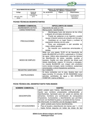 AULA PRODUCTIVA DE LACTEOS                      MANUAL DE SANEAMIENTO BÁSICO INTEGRAL
                                                     PROGRAMA DE LIMPIEZA Y DESINFECCION
   Código              Fecha de             No. de Revisión     Página            Responsables:
                       Emisión
                     13 de Abril de               0                               Coordinadores,
L&D-UPL-CBC-             2010                                                      Instructores y
    SENA                                                                            Aprendices


FICHAS TÉCNICAS DESINFECTANTES

     NOMBRE COMERCIAL                                   HIPOCLORITO DE SODIO
     INGREDIENTE ACTIVO                    Hipoclorito de sodio al 13%
       CARACTERISTICAS                     Blanqueador, desinfectante
                                                  Manténgase fuera del alcance de los niños
                                               y alejado de animales domésticos.
                                                  Puede ser peligroso si es ingerido y puede
                                               causar irritación severa al contacto con los ojos.
                                                  Guárdese en un lugar fresco y evítese la
        PRECAUCIONES
                                               exposición directa a la luz solar.
                                                  Para uso prolongado o piel sensible es
                                               mejor utilizar guantes.
                                                  No mezclar con sustancias amoniacales o
                                               ácidas.
                                           Mida con una pipeta 19.05 ml de hipoclorito de
                                           sodio (BLANCOX) al 5.25% y adiciónelo a 10 litros
                                           de agua. Utilice esta preparación para las labores
                                           de desinfección de pisos, paredes, puertas y
       MODO DE EMPLEO                      equipos. Cepille con esta solución las áreas que
                                           desee desinfectar, espere 10 minutos y enjuague,
                                           no mezcle BLANCOX con ningún otro producto
                                           como ácidos (vinagre, ácido muriático), sustancias
                                           amoniacales u otros limpiadores sanitarios.
     REGISTRO SANITARIO                    No V-004278
                                           Si tiene contactos con lo ojos, lávelos bien con
                                           agua durante 15 minutos, SI ES INGERIDO tome
            INSTRUCIONES
                                           grandes cantidades de agua y NO INTENTE
                                           VOMITAR. Llame al Médico.


FICHA TÉCNICA DEL DESINFECTANTE PARA MANOS

  NOMBRE COMERCIAL                                              HANTEC
                                      Jabón yodado para manos, desinfectante; es un jabón
                                      líquido que contiene propiedades antibacteriales y
                                      desinfectantes. Aprobado para ser usado en plantas de
      DESCRIPCIÓN                     alimentos. Contiene una combinación de compuestos
                                      limpiadores, humectantes y desinfectante que permiten
                                      remover con facilidad la grasa y suciedad de las manos.
                                      No irrita la piel, no mancha y es de enjuague rápido
                                       Jabón yodado para manos desinfectantes.
 USOS Y APLICACIONES                   Para el lavado y desinfección de manos use 1 – 2 ml
                                          hasta formar espuma en todas las áreas de las


                           SENA-Centro Biotecnológico del Caribe
                                    Valledupar-Cesar
 
