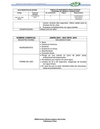 AULA PRODUCTIVA DE LACTEOS                       MANUAL DE SANEAMIENTO BÁSICO INTEGRAL
                                                      PROGRAMA DE LIMPIEZA Y DESINFECCION
   Código              Fecha de              No. de Revisión     Página            Responsables:
                       Emisión
                     13 de Abril de                0                               Coordinadores,
L&D-UPL-CBC-             2010                                                       Instructores y
    SENA                                                                             Aprendices


                                           manos, durante diez segundos. Utilice cepillo para la
                                           limpieza de las uñas.
                                       Enjuague completamente con agua potable
      DOSIFICACION                    Utilizar puro sin diluir



  NOMBRE COMERCIAL                                JABÓN ANTI – BAC REFE. 8025
   REGISTRO INVIMA                                     NSC2004C013204
                                       Agua
                                       Sustancia Aniónica
                                       Solvente
      INGREDIENTES
                                       Sustancia no iónica
                                       Desinfectante
                                       Corrector Ácido
                                       Ponga en sus manos un poco de jabón spray
                                         antibacterial del dispensador.
                                       Humedezca sus manos con poco agua.
     FORMA DE USO                      Lávelas de 30 a 60 segundos, asegúrese de lavarlas
                                         con agua limpia.
                                       En caso de que no sean retiradas todas las impurezas,
                                         repita el procedimiento.




                           SENA-Centro Biotecnológico del Caribe
                                    Valledupar-Cesar
 